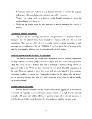 20
 Government entities (tax authorities) need financial statements to ascertain the propriety
and accuracy of taxes and other duties declared and paid by a company.
 Vendors who extend credit to a business require financial statements to assess the
creditworthiness of the business.
 Media and the general public are also interested in financial statements for a variety of
reasons.
Government financial statements:
The rules for the recording, measurement and presentation of government financial
statements may be different from those required for business and even for non-profit
organizations. They may use either of two accounting methods: accrual accounting, or cash
accounting, or a combination of the two (OCBOA). A complete set of chart of accounts is also
used that is substantially different from the chart of a profit-oriented business
Financial statements of not-for-profit organizations:
The financial statements that not-for-profit organizations such as charitable organizations
and large voluntary associations publish, tend to be simpler than those of for-profit corporations.
Often they consist of just a balance sheet and a "statement of activities" (listing income and
expenses) similar to the "Profit and Loss statement" of a for-profit. Charitable organizations in
the United States are required to show their income and net assets (equity) in three categories:
Unrestricted (available for general use), Temporarily Restricted (to be released after the donor's
time or purpose restrictions have been met), and Permanently Restricted (to be held perpetually,
e.g., in an Endowment).
Personal financial statements
Personal financial statements may be required from persons applying for a personal loan
or financial aid. Typically, a personal financial statement consists of a single form for reporting
personally held assets and liabilities (debts), or personal sources of income and expenses, or
both. The form to be filled out is determined by the organization supplying the loan or aid.
 