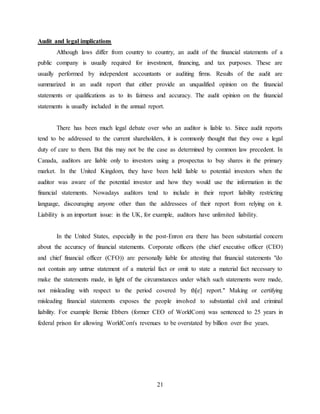 21
Audit and legal implications
Although laws differ from country to country, an audit of the financial statements of a
public company is usually required for investment, financing, and tax purposes. These are
usually performed by independent accountants or auditing firms. Results of the audit are
summarized in an audit report that either provide an unqualified opinion on the financial
statements or qualifications as to its fairness and accuracy. The audit opinion on the financial
statements is usually included in the annual report.
There has been much legal debate over who an auditor is liable to. Since audit reports
tend to be addressed to the current shareholders, it is commonly thought that they owe a legal
duty of care to them. But this may not be the case as determined by common law precedent. In
Canada, auditors are liable only to investors using a prospectus to buy shares in the primary
market. In the United Kingdom, they have been held liable to potential investors when the
auditor was aware of the potential investor and how they would use the information in the
financial statements. Nowadays auditors tend to include in their report liability restricting
language, discouraging anyone other than the addressees of their report from relying on it.
Liability is an important issue: in the UK, for example, auditors have unlimited liability.
In the United States, especially in the post-Enron era there has been substantial concern
about the accuracy of financial statements. Corporate officers (the chief executive officer (CEO)
and chief financial officer (CFO)) are personally liable for attesting that financial statements "do
not contain any untrue statement of a material fact or omit to state a material fact necessary to
make the statements made, in light of the circumstances under which such statements were made,
not misleading with respect to the period covered by th[e] report." Making or certifying
misleading financial statements exposes the people involved to substantial civil and criminal
liability. For example Bernie Ebbers (former CEO of WorldCom) was sentenced to 25 years in
federal prison for allowing WorldCom's revenues to be overstated by billion over five years.
 