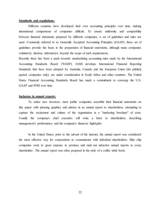 22
Standards and regulations:
Different countries have developed their own accounting principles over time, making
international comparisons of companies difficult. To ensure uniformity and comparbility
between financial statements prepared by different companies, a set of guidelines and rules are
used. Commonly referred to as Generally Accepted Accounting Principles (GAAP), these set of
guidelines provide the basis in the preparation of financial statements, although many companies
voluntarily disclose information beyond the scope of such requirements.
Recently there has been a push towards standardizing accounting rules made by the International
Accounting Standards Board ("IASB"). IASB develops International Financial Reporting
Standards that have been adopted by Australia, Canada and the European Union (for publicly
quoted companies only), are under consideration in South Africa and other countries. The United
States Financial Accounting Standards Board has made a commitment to converge the U.S.
GAAP and IFRS over time.
Inclusion in annual reports:
To entice new investors, most public companies assemble their financial statements on
fine paper with pleasing graphics and photos in an annual report to shareholders, attempting to
capture the excitement and culture of the organization in a "marketing brochure" of sorts.
Usually the company's chief executive will write a letter to shareholders, describing
management's performance and the company's financial highlights.
In the United States, prior to the advent of the internet, the annual report was considered
the most effective way for corporations to communicate with individual shareholders. Blue chip
companies went to great expense to produce and mail out attractive annual reports to every
shareholder. The annual report was often prepared in the style of a coffee table book.
 