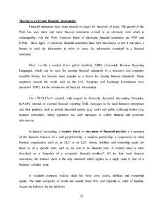 23
Moving to electronic financial statements:
Financial statements have been created on paper for hundreds of years. The growth of the
Web has seen more and more financial statements created in an electronic form which is
exchangeable over the Web. Common forms of electronic financial statements are PDF and
HTML. These types of electronic financial statements have their drawbacks in that it still takes a
human to read the information in order to reuse the information contained in a financial
statement.
More recently a market driven global standard, XBRL (Extensible Business Reporting
Language), which can be used for creating financial statements in a structured and computer
readable format, has become more popular as a format for creating financial statements. Many
regulators around the world such as the U.S. Securities and Exchange Commission have
mandated XBRL for the submission of financial information.
The UN/CEFACT created, with respect to Generally Accepted Accounting Principles,
(GAAP), internal or external financial reporting XML messages to be used between enterprises
and their partners, such as private interested parties (e.g. bank) and public collecting bodies (e.g.
taxation authorities). Many regulators use such messages to collect financial and economic
information.
In financial accounting, a balance sheet or statement of financial position is a summary
of the financial balances of a sole proprietorship, a business partnership, a corporation or other
business organization, such as an LLC or an LLP. Assets, liabilities and ownership equity are
listed as of a specific date, such as the end of its financial year. A balance sheet is often
described as a "snapshot of a company's financial condition". Of the four basic financial
statements, the balance sheet is the only statement which applies to a single point in time of a
business' calendar year.
A standard company balance sheet has three parts: assets, liabilities and ownership
equity. The main categories of assets are usually listed first, and typically in order of liquidity.
Assets are followed by the liabilities.
 
