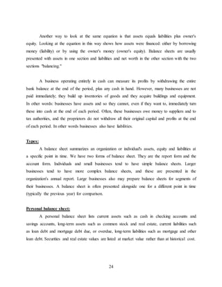 24
Another way to look at the same equation is that assets equals liabilities plus owner's
equity. Looking at the equation in this way shows how assets were financed: either by borrowing
money (liability) or by using the owner's money (owner's equity). Balance sheets are usually
presented with assets in one section and liabilities and net worth in the other section with the two
sections "balancing."
A business operating entirely in cash can measure its profits by withdrawing the entire
bank balance at the end of the period, plus any cash in hand. However, many businesses are not
paid immediately; they build up inventories of goods and they acquire buildings and equipment.
In other words: businesses have assets and so they cannot, even if they want to, immediately turn
these into cash at the end of each period. Often, these businesses owe money to suppliers and to
tax authorities, and the proprietors do not withdraw all their original capital and profits at the end
of each period. In other words businesses also have liabilities.
Types:
A balance sheet summarizes an organization or individual's assets, equity and liabilities at
a specific point in time. We have two forms of balance sheet. They are the report form and the
account form. Individuals and small businesses tend to have simple balance sheets. Larger
businesses tend to have more complex balance sheets, and these are presented in the
organization's annual report. Large businesses also may prepare balance sheets for segments of
their businesses. A balance sheet is often presented alongside one for a different point in time
(typically the previous year) for comparison.
Personal balance sheet:
A personal balance sheet lists current assets such as cash in checking accounts and
savings accounts, long-term assets such as common stock and real estate, current liabilities such
as loan debt and mortgage debt due, or overdue, long-term liabilities such as mortgage and other
loan debt. Securities and real estate values are listed at market value rather than at historical cost.
 