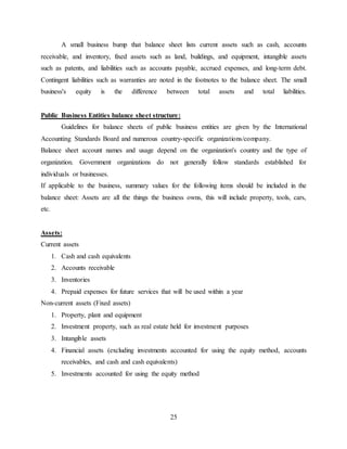 25
A small business bump that balance sheet lists current assets such as cash, accounts
receivable, and inventory, fixed assets such as land, buildings, and equipment, intangible assets
such as patents, and liabilities such as accounts payable, accrued expenses, and long-term debt.
Contingent liabilities such as warranties are noted in the footnotes to the balance sheet. The small
business's equity is the difference between total assets and total liabilities.
Public Business Entities balance sheet structure:
Guidelines for balance sheets of public business entities are given by the International
Accounting Standards Board and numerous country-specific organizations/company.
Balance sheet account names and usage depend on the organization's country and the type of
organization. Government organizations do not generally follow standards established for
individuals or businesses.
If applicable to the business, summary values for the following items should be included in the
balance sheet: Assets are all the things the business owns, this will include property, tools, cars,
etc.
Assets:
Current assets
1. Cash and cash equivalents
2. Accounts receivable
3. Inventories
4. Prepaid expenses for future services that will be used within a year
Non-current assets (Fixed assets)
1. Property, plant and equipment
2. Investment property, such as real estate held for investment purposes
3. Intangible assets
4. Financial assets (excluding investments accounted for using the equity method, accounts
receivables, and cash and cash equivalents)
5. Investments accounted for using the equity method
 