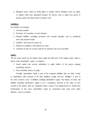 26
6. Biological assets, which are living plants or animals. Bearer biological assets are plants
or animals which bear agricultural produce for harvest, such as apple trees grown to
produce apples and sheep raised to produce wool.
Liabilities:
See Liability (accounting)
1. Accounts payable
2. Provisions for warranties or court decisions
3. Financial liabilities (excluding provisions and accounts payable), such as promissory
notes and corporate bonds
4. Liabilities and assets for current tax
5. Deferred tax liabilities and deferred tax assets
6. Unearned revenue for services paid for by customers but not yet provided
Equity:
The net assets shown by the balance sheet equals the third part of the balance sheet, which is
known as the shareholders' equity. It comprises:
1. Issued capital and reserves attributable to equity holders of the parent company
(controlling interest)
2. Non-controlling interest in equity
Formally, shareholders' equity is part of the company's liabilities: they are funds "owing"
to shareholders (after payment of all other liabilities); usually, however, "liabilities" is used in
the more restrictive sense of liabilities excluding shareholders' equity. The balance of assets and
liabilities (including shareholders' equity) is not a coincidence. Records of the values of each
account in the balance sheet are maintained using a system of accounting known as double-entry
bookkeeping. In this sense, shareholders' equity by construction must equal assets minus
liabilities, and are a residual.
 