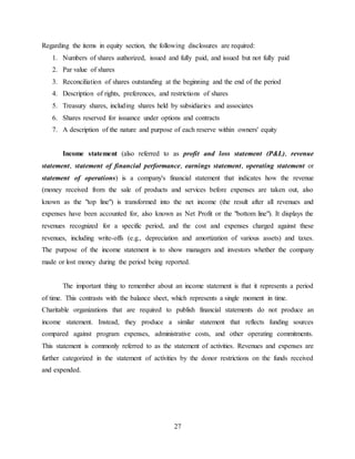 27
Regarding the items in equity section, the following disclosures are required:
1. Numbers of shares authorized, issued and fully paid, and issued but not fully paid
2. Par value of shares
3. Reconciliation of shares outstanding at the beginning and the end of the period
4. Description of rights, preferences, and restrictions of shares
5. Treasury shares, including shares held by subsidiaries and associates
6. Shares reserved for issuance under options and contracts
7. A description of the nature and purpose of each reserve within owners' equity
Income statement (also referred to as profit and loss statement (P&L), revenue
statement, statement of financial performance, earnings statement, operating statement or
statement of operations) is a company's financial statement that indicates how the revenue
(money received from the sale of products and services before expenses are taken out, also
known as the "top line") is transformed into the net income (the result after all revenues and
expenses have been accounted for, also known as Net Profit or the "bottom line"). It displays the
revenues recognized for a specific period, and the cost and expenses charged against these
revenues, including write-offs (e.g., depreciation and amortization of various assets) and taxes.
The purpose of the income statement is to show managers and investors whether the company
made or lost money during the period being reported.
The important thing to remember about an income statement is that it represents a period
of time. This contrasts with the balance sheet, which represents a single moment in time.
Charitable organizations that are required to publish financial statements do not produce an
income statement. Instead, they produce a similar statement that reflects funding sources
compared against program expenses, administrative costs, and other operating commitments.
This statement is commonly referred to as the statement of activities. Revenues and expenses are
further categorized in the statement of activities by the donor restrictions on the funds received
and expended.
 