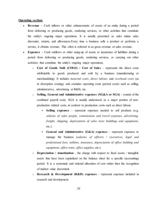29
Operating section:
 Revenue - Cash inflows or other enhancements of assets of an entity during a period
from delivering or producing goods, rendering services, or other activities that constitute
the entity's ongoing major operations. It is usually presented as sales minus sales
discounts, returns, and allowances.Every time a business sells a product or performs a
service, it obtains revenue. This often is referred to as gross revenue or sales revenue.
 Expenses - Cash outflows or other using-up of assets or incurrence of liabilities during a
period from delivering or producing goods, rendering services, or carrying out other
activities that constitute the entity's ongoing major operations.
o Cost of Goods Sold (COGS) / Cost of Sales - represents the direct costs
attributable to goods produced and sold by a business (manufacturing or
merchandizing). It includes material costs, direct labour, and overhead costs (as
in absorption costing), and excludes operating costs (period costs) such as selling,
administrative, advertising or R&D, etc.
o Selling, General and Administrative expenses (SG&A or SGA) - consist of the
combined payroll costs. SGA is usually understood as a major portion of non-
production related costs, in contrast to production costs such as direct labour.
 Selling expenses - represent expenses needed to sell products (e.g.
salaries of sales people, commissions and travel expenses, advertising,
freight, shipping, depreciation of sales store buildings and equipment,
etc.).
 General and Administrative (G&A) expenses - represent expenses to
manage the business (salaries of officers / executives, legal and
professional fees, utilities, insurance, depreciation of office building and
equipment, office rents, office supplies, etc.).
o Depreciation / Amortization - the charge with respect to fixed assets / intangible
assets that have been capitalised on the balance sheet for a specific (accounting)
period. It is a systematic and rational allocation of cost rather than the recognition
of market value decrement.
o Research & Development (R&D) expenses - represent expenses included in
research and development.
 