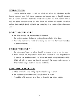 3
NEED OF STUDY:
Financial statement analysis is used to identify the trends and relationship between
financial statement items. Both internal management and external users of financial statements
need to evaluate companies’ profitability, liquidity and solvency. The most common methods
used for financial statement analysis and trend analysis are common size statement, and ration
analysis. These methods include calculation and comparison of the results to historical company
data.
BENEFITS OF THE STUDY:
 The owner provides fund from operations of a business
 The creditors can know the financial position of concern before giving loans.
 Prospective investors who want to invest money in a firm would like to make an analysis
of financial statements.
SCOPE OF THE STUDY:
 The main scope of study is to find out financial performance of firm for past five years.
 Annual renewals and filling contractor licenses have been made to know the performance
of business. The financial authorities can use this for evaluate their performance in future.
Which will help to analyze the financial statements? The present study attempts to
develop a trend analysis model for sales and profitability.
FUNCTIONS OF THE STUDY:
 It helps to know the future earning capacity or profitability of concern
 The short term and long term solvency of concern can be known
 A possibility of developments in the future by forecasting and prepare budgets.
 