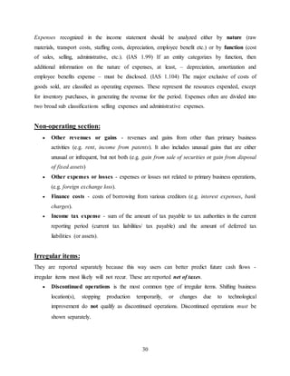 30
Expenses recognized in the income statement should be analyzed either by nature (raw
materials, transport costs, staffing costs, depreciation, employee benefit etc.) or by function (cost
of sales, selling, administrative, etc.). (IAS 1.99) If an entity categorizes by function, then
additional information on the nature of expenses, at least, – depreciation, amortization and
employee benefits expense – must be disclosed. (IAS 1.104) The major exclusive of costs of
goods sold, are classified as operating expenses. These represent the resources expended, except
for inventory purchases, in generating the revenue for the period. Expenses often are divided into
two broad sub classifications selling expenses and administrative expenses.
Non-operating section:
 Other revenues or gains - revenues and gains from other than primary business
activities (e.g. rent, income from patents). It also includes unusual gains that are either
unusual or infrequent, but not both (e.g. gain from sale of securities or gain from disposal
of fixed assets)
 Other expenses or losses - expenses or losses not related to primary business operations,
(e.g. foreign exchange loss).
 Finance costs - costs of borrowing from various creditors (e.g. interest expenses, bank
charges).
 Income tax expense - sum of the amount of tax payable to tax authorities in the current
reporting period (current tax liabilities/ tax payable) and the amount of deferred tax
liabilities (or assets).
Irregular items:
They are reported separately because this way users can better predict future cash flows -
irregular items most likely will not recur. These are reported net of taxes.
 Discontinued operations is the most common type of irregular items. Shifting business
location(s), stopping production temporarily, or changes due to technological
improvement do not qualify as discontinued operations. Discontinued operations must be
shown separately.
 