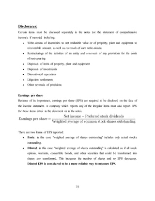 31
Disclosures:
Certain items must be disclosed separately in the notes (or the statement of comprehensive
income), if material, including:
 Write-downs of inventories to net realizable value or of property, plant and equipment to
recoverable amount, as well as reversals of such write-downs
 Restructurings of the activities of an entity and reversals of any provisions for the costs
of restructuring
 Disposals of items of property, plant and equipment
 Disposals of investments
 Discontinued operations
 Litigation settlements
 Other reversals of provisions
Earnings per share
Because of its importance, earnings per share (EPS) are required to be disclosed on the face of
the income statement. A company which reports any of the irregular items must also report EPS
for these items either in the statement or in the notes.
There are two forms of EPS reported:
 Basic: in this case "weighted average of shares outstanding" includes only actual stocks
outstanding.
 Diluted: in this case "weighted average of shares outstanding" is calculated as if all stock
options, warrants, convertible bonds, and other securities that could be transformed into
shares are transformed. This increases the number of shares and so EPS decreases.
Diluted EPS is considered to be a more reliable way to measure EPS.
 