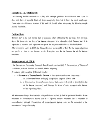32
Sample income statement:
The following income statement is a very brief example prepared in accordance with IFRS. It
does not show all possible kinds of items appeared a firm, but it shows the most usual ones.
Please note the difference between IFRS and US GAAP when interpreting the following sample
income statements.
Bottom line:
"Bottom line" is the net income that is calculated after subtracting the expenses from revenue.
Since this forms the last line of the income statement, it is informally called "bottom line." It is
important to investors as it represents the profit for the year attributable to the shareholders.
After revision to IAS 1 in 2003, the Standard is now using profit or loss for the year rather than
net profit or loss or net income as the descriptive term for the bottom line of the income
statement.
Requirements of IFRS:
, the International Accounting Standards Board issued a revised IAS 1: Presentation of Financial
Statements, which is effective for annual periods beginning.
A business entity adopting IFRS must include:
 a Statement of Comprehensive Income or two separate statements comprising:
1. an Income Statement displaying components of profit or loss and
2. a Statement of Comprehensive Income that begins with profit or loss (bottom line
of the income statement) and displays the items of other comprehensive income
for the reporting period.
All non-owner changes in equity (i.e. comprehensive income ) shall be presented in either in the
statement of comprehensive income (or in a separate income statement and a statement of
comprehensive income). Components of comprehensive income may not be presented in the
statement of changes in equity.
 