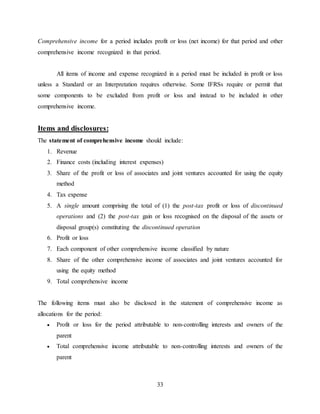 33
Comprehensive income for a period includes profit or loss (net income) for that period and other
comprehensive income recognized in that period.
All items of income and expense recognized in a period must be included in profit or loss
unless a Standard or an Interpretation requires otherwise. Some IFRSs require or permit that
some components to be excluded from profit or loss and instead to be included in other
comprehensive income.
Items and disclosures:
The statement of comprehensive income should include:
1. Revenue
2. Finance costs (including interest expenses)
3. Share of the profit or loss of associates and joint ventures accounted for using the equity
method
4. Tax expense
5. A single amount comprising the total of (1) the post-tax profit or loss of discontinued
operations and (2) the post-tax gain or loss recognised on the disposal of the assets or
disposal group(s) constituting the discontinued operation
6. Profit or loss
7. Each component of other comprehensive income classified by nature
8. Share of the other comprehensive income of associates and joint ventures accounted for
using the equity method
9. Total comprehensive income
The following items must also be disclosed in the statement of comprehensive income as
allocations for the period:
 Profit or loss for the period attributable to non-controlling interests and owners of the
parent
 Total comprehensive income attributable to non-controlling interests and owners of the
parent
 