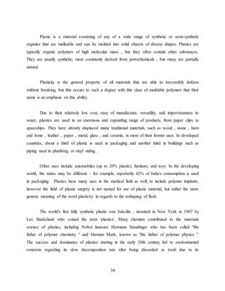 34
Plastic is a material consisting of any of a wide range of synthetic or semi-synthetic
organics that are malleable and can be molded into solid objects of diverse shapes. Plastics are
typically organic polymers of high molecular mass , but they often contain other substances.
They are usually synthetic, most commonly derived from petrochemicals , but many are partially
natural.
Plasticity is the general property of all materials that are able to irreversibly deform
without breaking, but this occurs to such a degree with this class of moldable polymers that their
name is an emphasis on this ability.
Due to their relatively low cost, ease of manufacture, versatility, and imperviousness to
water, plastics are used in an enormous and expanding range of products, from paper clips to
spaceships. They have already displaced many traditional materials, such as wood , stone , horn
and bone , leather , paper , metal, glass , and ceramic, in most of their former uses. In developed
countries, about a third of plastic is used in packaging and another third in buildings such as
piping used in plumbing or vinyl siding .
Other uses include automobiles (up to 20% plastic), furniture, and toys. In the developing
world, the ratios may be different - for example, reportedly 42% of India's consumption is used
in packaging. Plastics have many uses in the medical field as well, to include polymer implants,
however the field of plastic surgery is not named for use of plastic material, but rather the more
generic meaning of the word plasticity in regards to the reshaping of flesh.
The world's first fully synthetic plastic was bakelite , invented in New York in 1907 by
Leo Baekeland who coined the term 'plastics'. Many chemists contributed to the materials
science of plastics, including Nobel laureate Hermann Staudinger who has been called "the
father of polymer chemistry " and Herman Mark, known as "the father of polymer physics ".
The success and dominance of plastics starting in the early 20th century led to environmental
concerns regarding its slow decomposition rate after being discarded as trash due to its
 