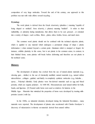 35
composition of very large molecules. Toward the end of the century, one approach to this
problem was met with wide efforts toward recycling .
Etymology
The word plastic is derived from the Greek πλαστικός (plastikos ) meaning "capable of
being shaped or molded", from πλαστός ( plastos) meaning "molded". It refers to their
malleability, or plasticity during manufacture, that allows them to be cast ,pressed , or extruded
into a variety of shapes—such as films, fibers , plates, tubes, bottles, boxes, and much more.
The common word plastic should not be confused with the technical adjective plastic,
which is applied to any material which undergoes a permanent change of shape ( plastic
deformation ) when strained beyond a certain point. Aluminum which is stamped or forged, for
instance, exhibits plasticity in this sense, but is not plastic in the common sense; in contrast, in
their finished forms, some plastics will break before deforming and therefore are not plastic in
the technical sense.
History:
The development of plastics has evolved from the use of natural plastic materials (e.g.,
chewing gum , shellac) to the use of chemically modified, natural materials (e.g., natural rubber
nitrocellulose , collagen , galalite) and finally to completely synthetic molecules (e.g., bakelite ,
epoxy , Polyvinyl chloride). Early plastics were bio-derived materials such as egg and blood
proteins, which are organic polymers . In 1600 BC, Mesoamericans used natural rubber for balls,
bands, and figurines. [3] Treated cattle horns were used as windows for lanterns in the
Middle Ages . Materials that mimicked the properties of horns were developed by treating milk-
proteins (casein ) with lye.
In the 1800s, as industrial chemistry developed during the Industrial Revolution , many
materials were reported. The development of plastics also accelerated with Charles Goodyear 's
discovery of vulcanization to thermo set materials derived from natural rubber.
 