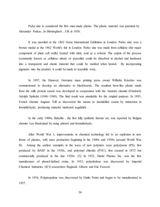 36
Parke sine is considered the first man-made plastic. The plastic material was patented by
Alexander Parkas , In Birmingham , UK in 1856.
It was unveiled at the 1862 Great International Exhibition in London. Parke sine won a
bronze medal at the 1862 World's fair in London. Parke sine was made from cellulose (the major
component of plant cell walls) treated with nitric acid as a solvent. The output of the process
(commonly known as cellulose nitrate or pyroxilin) could be dissolved in alcohol and hardened
into a transparent and elastic material that could be molded when heated. By incorporating
pigments into the product, it could be made to resemble ivory.
In 1897, the Hanover, Germany mass printing press owner Wilhelm Kirsches was
commissioned to develop an alternative to blackboards. The resultant horn-like plastic made
from the milk protein casein was developed in cooperation with the Austrian chemist (Friedrich)
Adolph Spitteler (1846–1940). The final result was unsuitable for the original purpose. In 1893,
French chemist Auguste Trill at discovered the means to insolubilize casein by immersion in
formaldehyde, producing material marketed asgalalith .
In the early 1900s, Bakelite , the first fully synthetic thermo set, was reported by Belgian
chemist Leo Baekeland by using phenol and formaldehyde.
After World War I, improvements in chemical technology led to an explosion in new
forms of plastics, with mass production beginning in the 1940s and 1950s (around World War
II). Among the earliest examples in the wave of new polymers were polystyrene (PS), first
produced by BASF in the 1930s, and polyvinyl chloride (PVC), first created in 1872 but
commercially produced in the late 1920s. [3] In 1923, Durite Plastics Inc. was the first
manufacturer of phenol-furfural resins. In 1933, polyethylene was discovered by Imperial
Chemical Industries (ICI) researchers Reginald Gibson and Eric Fawcett.
In 1954, Polypropylene was discovered by Giulio Natta and began to be manufactured in
1957.
 