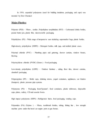37
In 1954, expanded polystyrene (used for building insulation, packaging, and cups) was
invented by Dow Chemical
Major Plastics:
Polyester (PES) – Fibers , textiles .Polyethylene terephthalate (PET) – Carbonated drinks bottles,
peanut butter jars, plastic film, microwavable packaging.
Polyethylene (PE) – Wide range of inexpensive uses including supermarket bags, plastic bottles.
High-density polyethylene (HDPE) – Detergent bottles, milk jugs, and molded plastic cases.
Polyvinyl chloride (PVC) – Plumbing pipes and guttering, shower curtains, window frames,
flooring.
Polyvinylidene chloride (PVDC) (Saran ) – Food packaging.
Low-density polyethylene (LDPE) – Outdoor furniture , siding, floor tiles, shower curtains,
clamshell packaging.
Polypropylene (PP) – Bottle caps, drinking straws, yogurt containers, appliances, car fenders
(bumpers), plastic pressure pipe systems.
Polystyrene (PS) – Packaging foam/"peanuts", food containers, plastic tableware, disposable
cups, plates, cutlery, CD and cassette boxes.
High impact polystyrene (HIPS) -: Refrigerator liners, food packaging, vending cups.
Polyamides (PA) (Nylons ) – Fibers, toothbrush bristles, tubing, fishing line , low strength
machine parts: under-the-hood car engine parts or gun frames.
 