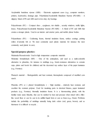 38
Acrylonitrile butadiene styrene (ABS) – Electronic equipment cases (e.g., computer monitors,
printers, keyboards), drainage pipe. Polyethylene/Acrylonitrile Butadiene Styrene (PE/ABS) – A
slippery blend of PE and ABS used in low-duty dry bearings.
Polycarbonate (PC) – Compact discs , eyeglasses, riot shields , security windows, traffic lights,
lenses. Polycarbonate/Acrylonitrile Butadiene Styrene (PC/ABS) – A blend of PC and ABS that
creates a stronger plastic. Used in car interior and exterior parts, and mobile phone bodies.
Polyurethanes (PU) – Cushioning foams, thermal insulation foams, surface coatings, printing
rollers (Currently 6th or 7th most commonly used plastic material, for instance the most
commonly used plastic in cars).
Special purpose plastics:
Maleimide/Bismaleimide Used in high temperature composite materials.
Melamine formaldehyde (MF) – One of the aminoplasts, and used as a multi-colorable
alternative to phenolics, for instance in moldings (e.g., break-resistance alternatives to ceramic
cups, plates and bowls for children) and the decorated top surface layer of the paper laminates
(e.g., Formica).
Plastarch material – Biodegradable and heat resistant, thermoplastic composed of modified corn
starch.
Phenolics (PF) or ( phenol formaldehydes ) – High modulus , relatively heat resistant, and
excellent fire resistant polymer. Used for insulating parts in electrical fixtures, paper laminated
products (e.g., Formica), thermally insulation foams. It is a thermosetting plastic, with the
familiar trade name Bakelite, that can be molded by heat and pressure when mixed with a filler-
like wood flour or can be cast in its unfilled liquid form or cast as foam (e.g., Oasis). Problems
include the probability of moldings naturally being dark colors (red, green, brown), and as
thermoset it is difficult to recycle .
 
