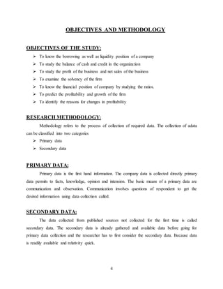 4
OBJECTIVES AND METHODOLOGY
OBJECTIVES OF THE STUDY:
 To know the borrowing as well as liquidity position of a company
 To study the balance of cash and credit in the organization
 To study the profit of the business and net sales of the business
 To examine the solvency of the firm
 To know the financial position of company by studying the ratios.
 To predict the profitability and growth of the firm
 To identify the reasons for changes in profitability
RESEARCH METHODOLOGY:
Methodology refers to the process of collection of required data. The collection of adata
can be classified into two categories
 Primary data
 Secondary data
PRIMARY DATA:
Primary data is the first hand information. The company data is collected directly primary
data permits to facts, knowledge, opinion and intension. The basic means of a primary data are
communication and observation. Communication involves questions of respondent to get the
desired information using data collection called.
SECONDARY DATA:
The data collected from published sources not collected for the first time is called
secondary data. The secondary data is already gathered and available data before going for
primary data collection and the researcher has to first consider the secondary data. Because data
is readily available and relativity quick.
 
