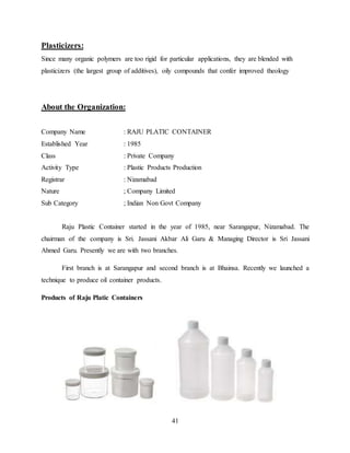 41
Plasticizers:
Since many organic polymers are too rigid for particular applications, they are blended with
plasticizers (the largest group of additives), oily compounds that confer improved theology
About the Organization:
Company Name : RAJU PLATIC CONTAINER
Established Year : 1985
Class : Private Company
Activity Type : Plastic Products Production
Registrar : Nizamabad
Nature ; Company Limited
Sub Category ; Indian Non Govt Company
Raju Plastic Container started in the year of 1985, near Sarangapur, Nizamabad. The
chairman of the company is Sri. Jassani Akbar Ali Garu & Managing Director is Sri Jassani
Ahmed Garu. Presently we are with two branches.
First branch is at Sarangapur and second branch is at Bhainsa. Recently we launched a
technique to produce oil container products.
Products of Raju Platic Containers
 