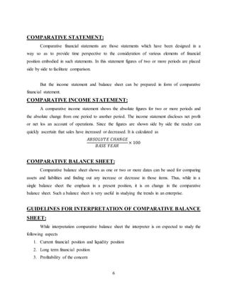 6
COMPARATIVE STATEMENT:
Comparative financial statements are those statements which have been designed in a
way so as to provide time perspective to the consideration of various elements of financial
position embodied in such statements. In this statement figures of two or more periods are placed
side by side to facilitate comparison.
But the income statement and balance sheet can be prepared in form of comparative
financial statement.
COMPARATIVE INCOME STATEMENT:
A comparative income statement shows the absolute figures for two or more periods and
the absolute change from one period to another period. The income statement discloses net profit
or net los an account of operations. Since the figures are shown side by side the reader can
quickly ascertain that sales have increased or decreased. It is calculated as
𝐴𝐵𝑆𝑂𝐿𝑈𝑇𝐸 𝐶𝐻𝐴𝑁𝐺𝐸
𝐵𝐴𝑆𝐸 𝑌𝐸𝐴𝑅
× 100
COMPARATIVE BALANCE SHEET:
Comparative balance sheet shows as one or two or more dates can be used for comparing
assets and liabilities and finding out any increase or decrease in those items. Thus, while in a
single balance sheet the emphasis in a present position, it is on change in the comparative
balance sheet. Such a balance sheet is very useful in studying the trends in an enterprise.
GUIDELINES FOR INTERPRETATION OF COMPARATIVE BALANCE
SHEET:
While interpretation comparative balance sheet the interpreter is on expected to study the
following aspects
1. Current financial position and liquidity position
2. Long term financial position
3. Profitability of the concern
 