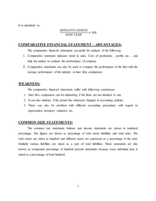 7
It is calculated as
𝐴𝐵𝑆𝑂𝐿𝑈𝑇𝐸 𝐶𝐻𝐴𝑁𝐺𝐸
𝐵𝐴𝑆𝐸 𝑌𝐸𝐴𝑅
× 100
COMPARATIVE FINANCIAL STATEMENT – ADVANTAGES:
The comparative financial statements are useful for analysis of the following
1. Comparative statement indicates trend in sales. Cost of production , profits etc… and
help the analyst to evaluate the performance of company
2. Comparative statements can also be used to compare the performance of the firm with the
average performance of the industry or inter firm comparison
WEAKNESS:
The comparative financial statements suffer with following weaknesses
1. Inter firm comparison can be misleading if the firms are not identical in size
2. It can also mislead, if the period has witnessed changed in accounting policies.
3. There can also be problem with different accounting procedures with regard to
depreciation inventory valuation etc..
COMMON SIZE STATEMENTS:
The common size statements balance and income statements are shown in analytical
percentage. The figures are shown as percentage of total assets liabilities and total sales. The
total assets are taken as hundred and different assets are expressed as a percentage of the total.
Similarly various liabilities are taken as a part of total liabilities. These statements are also
known as component percentage of hundred percent statements because every individual item is
stated as a percentage of total hundred.
 