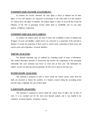 8
COMMON SIZE INCOME STATEMENT:
In common size income statement, the sales figure is taken as hundred and all other
figures of cost and expenses are expressed as percentage to sale when other cost and expenses
are reduced from sale figure of hundred. The balance figures is taken as net profit this reveals the
efficiency of the firm in generating revenue which leads to profitability and we can make
analysis of different components.
COMMON SIZE BALANCE SHEET:
In common size balance sheet, the total of assets side or liabilities is taken as hundred and
all figures of assets and liabilities, capital reserve are expressed as a proportion of the total that is
hundred. It reveals the proportion of fixed assets to current assets composition of fixed assets and
current assets and composition of current liabilities.
TREND ANALYSIS:
The financial statements may be analyzed by computing trends of series of information.
This method determines upwards or downwards and involves the computation of the percentage
relationship that each statement item leaves to same item in base year. The information for
number of years are taken up and one generally the first year is taken as the base year.
FUNDS FLOW ANALYSIS:
This statement is prepared in order to know clearly the various sources where from the
funds are procured to finance the activities of a business concern during the accounting period
and also bring to highlight the uses of these funds.
CASH FLOW ANALYSIS:
This statement is prepared to known clearly the various items of inflow and out flow of
cash. It is an essential tool for the short term financial analysis and is very helpful in the
evaluation of current liquidity of business concern.
 