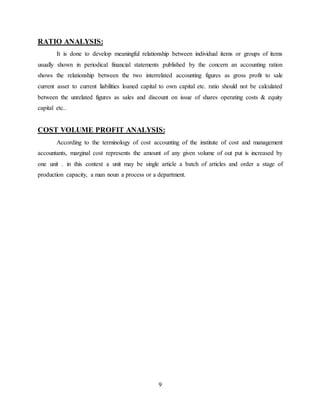 9
RATIO ANALYSIS:
It is done to develop meaningful relationship between individual items or groups of items
usually shown in periodical financial statements published by the concern an accounting ration
shows the relationship between the two interrelated accounting figures as gross profit to sale
current asset to current liabilities loaned capital to own capital etc. ratio should not be calculated
between the unrelated figures as sales and discount on issue of shares operating costs & equity
capital etc..
COST VOLUME PROFIT ANALYSIS:
According to the terminology of cost accounting of the institute of cost and management
accountants, marginal cost represents the amount of any given volume of out put is increased by
one unit . in this context a unit may be single article a batch of articles and order a stage of
production capacity, a man noun a process or a department.
 