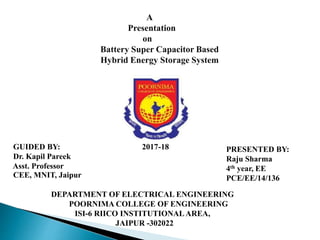 A
Presentation
on
Battery Super Capacitor Based
Hybrid Energy Storage System
PRESENTED BY:
Raju Sharma
4th year, EE
PCE/EE/14/136
GUIDED BY: 2017-18
Dr. Kapil Pareek
Asst. Professor
CEE, MNIT, Jaipur
DEPARTMENT OF ELECTRICAL ENGINEERING
POORNIMA COLLEGE OF ENGINEERING
ISI-6 RIICO INSTITUTIONAL AREA,
JAIPUR -302022
 
