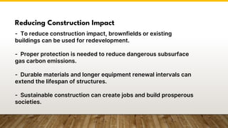 Reducing Construction Impact
- To reduce construction impact, brownfields or existing
buildings can be used for redevelopment.
- Proper protection is needed to reduce dangerous subsurface
gas carbon emissions.
- Durable materials and longer equipment renewal intervals can
extend the lifespan of structures.
- Sustainable construction can create jobs and build prosperous
societies.
 