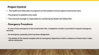 Project Control
- The health and safety plan or programs are formulated to ensure logical construction work.
- The program is updated every week.
- The contracts manager is responsible for monitoring the Health and Safety Plan.
- Emergency Procedures
- In case of any emergency in the construction site, a telephone number is provided to request emergency
services.
- An emergency assembly point has been designated.
- The details of the nearest hospital with an emergency department within a distance of fewer than 3 miles
will be mentioned.
 