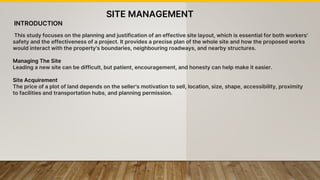 INTRODUCTION
This study focuses on the planning and justification of an effective site layout, which is essential for both workers'
safety and the effectiveness of a project. It provides a precise plan of the whole site and how the proposed works
would interact with the property's boundaries, neighbouring roadways, and nearby structures.
Managing The Site
Leading a new site can be difficult, but patient, encouragement, and honesty can help make it easier.
Site Acquirement
The price of a plot of land depends on the seller's motivation to sell, location, size, shape, accessibility, proximity
to facilities and transportation hubs, and planning permission.
SITE MANAGEMENT
 