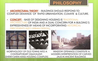 PHILOSOPHY
• ARCHITECTURAL THEORY - BUILDINGS SHOULD RESPOND TO
COMPLEX DEMANDS OF RAPID URBANISATION, CLIMATE & CULTURE.
• CONCEPT - BASE OF DESIGNING HOUSING IS TRADITIONAL
ARCHITECTURE OF INDIA AND A DUAL CONCERN FOR A BUILDING’S
EXPRESSIVENESS BY MEANS OF INCORPORATING HISTORICAL
PRECEDENTS INTO URBAN DESIGN.
WINDOW OPENINGS CONSTITUTE A
MODERN INTERPRETATION OF CARVED
JALIS IN ANCIENT BUILDINGS
MORPHOLOGY OF OLD TOWNS INTO A
CONTEMPORARY EQUIVALENT.
(SHEIKH SARAI MASS HOUSING COMPLEX)
 