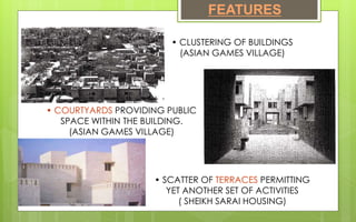 FEATURES
• CLUSTERING OF BUILDINGS
(ASIAN GAMES VILLAGE)
• COURTYARDS PROVIDING PUBLIC
SPACE WITHIN THE BUILDING.
(ASIAN GAMES VILLAGE)
• SCATTER OF TERRACES PERMITTING
YET ANOTHER SET OF ACTIVITIES
( SHEIKH SARAI HOUSING)
 