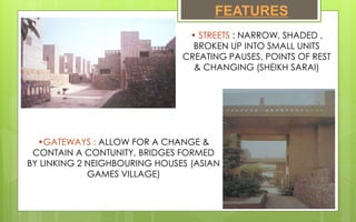 FEATURES
• STREETS : NARROW, SHADED ,
BROKEN UP INTO SMALL UNITS
CREATING PAUSES, POINTS OF REST
& CHANGING (SHEIKH SARAI)
•GATEWAYS : ALLOW FOR A CHANGE &
CONTAIN A CONTUNITY, BRIDGES FORMED
BY LINKING 2 NEIGHBOURING HOUSES (ASIAN
GAMES VILLAGE)
 