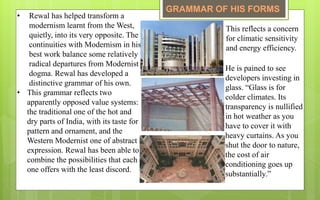 • Rewal has helped transform a
modernism learnt from the West,
quietly, into its very opposite. The
continuities with Modernism in his
best work balance some relatively
radical departures from Modernist
dogma. Rewal has developed a
distinctive grammar of his own.
• This grammar reflects two
apparently opposed value systems:
the traditional one of the hot and
dry parts of India, with its taste for
pattern and ornament, and the
Western Modernist one of abstract
expression. Rewal has been able to
combine the possibilities that each
one offers with the least discord.
This reflects a concern
for climatic sensitivity
and energy efficiency.
He is pained to see
developers investing in
glass. “Glass is for
colder climates. Its
transparency is nullified
in hot weather as you
have to cover it with
heavy curtains. As you
shut the door to nature,
the cost of air
conditioning goes up
substantially.”
GRAMMAR OF HIS FORMS
 