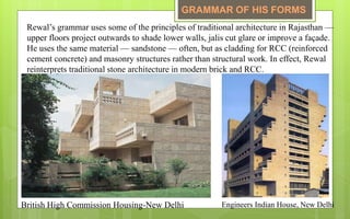Rewal’s grammar uses some of the principles of traditional architecture in Rajasthan —
upper floors project outwards to shade lower walls, jalis cut glare or improve a façade.
He uses the same material — sandstone — often, but as cladding for RCC (reinforced
cement concrete) and masonry structures rather than structural work. In effect, Rewal
reinterprets traditional stone architecture in modern brick and RCC.
British High Commission Housing-New Delhi Engineers Indian House, New Delhi
GRAMMAR OF HIS FORMS
 