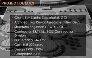 PROJECT DETAILS
 Client: Lok Sabha Secretariat, GOI
 Architect: Raj Rewal Associates, New Delhi
 Structural Engineer: CPWD, GOI
 Contractor: L&T Ltd., ECC Construction
Division
 Built Area: 60’460 m²
 Cost: INR 270 crore
 Design 1993 - 1994
 Completed 2003
 