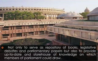  Not only to serve as repository of books, legislative
debates and parliamentary papers but also to provide
up-to-date and storehouse of knowledge on which
members of parliament could draw.
 