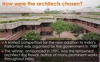 How were the architects chosen?
 A limited competition for the new addition to India’s
Parliament was organised by the government in 1989
 The winner, announced in 1991, was the renowned
architect Raj Rewal, author of many prominent works
throughout India
 
