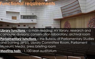 Functional requirements
Library functions – a main reading; AV library, research and
computer divisions; conservation laboratory; archival room
Parliamentary functions – the Bureau of Parliamentary Studies
and Training (BPST), Library Committee Room, Parliament
Museum; Media, press briefing room
Meeting halls - 1,100-seat auditorium
 