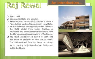 Born: 1934
 Educated in Delhi and London.
 Rewal worked in Michel Ecochards's office in
Paris before starting his practice in New Delhi.
 He has received among many other honours,
the Gold Medal from Indian Institute of
Architects and the Robert Mathew Award from
the Commonwealth Associations of Architects.
 Raj Rewal Associates is based in Delhi and
has been in practice for the last 35 years.
The architectural firm has been acclaimed
for its housing projects and urban design and
public buildings.
An Introduction...
 