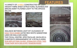 FEATURES
•A VARIETY OF DOMES CONSTRUCTED OF LIGHT
WEIGHT FIBRE SHEET,STRUCTURAL GLASS&GLASS
BRICKS ADMIT FILTERED LIGHT TO THE SPACES
BELOW.
•BALANCE BETWEEN LIGHT WT. ELEGANCE OF
HIGH TECH DOMES &THE RED WHITE SANDSTONE
USED ON WALLS &FLOORS
THE FOCAL CENTRE- SPECTACULAR .INVOLVES A
COMPOSITE ARRANGEMENT OF 4 PETALS USING
SUN REFLECTING GLASS ,STAINLESS STEEL TIED
TOGETHER WITH DELICATE TENSION RODS.
 
