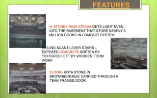 FEATURES
•4 STOREY HIGH ATRIUM GETS LIGHT EVEN
INTO THE BASEMENT THAT STORE NEARLY 3
MILLION BOOKS IN COMPACT SYSTEM
CEILING &CANTILEVER STAIRS –
EXPOSED CONCRETE,SOFTEN BY
TEXTURED LEFT BY WOODEN FORM
WORK
`
FLOOR- KOTA STONE IN
BROWN&BRONZE CARRIED THROUGH A
TEAK FRAMED DOOR
 