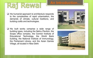  His humanist approach to architecture responds
to the complexities of rapid urbanisation, the
demands of climate, cultural traditions, and
building crafts and technologies.
 His built works comprise a wide range of
building types, including the Nehru Pavilion, the
Scope office complex, the Central Institute of
Educational Technology, the World Bank
building, the National Institute of Immunology,
the Parliament Library, and the Asian Games
Village, all located in New Delhi
An Introduction...
 