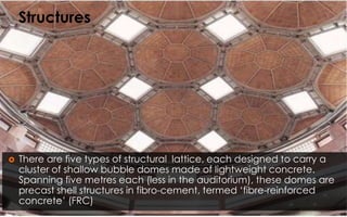  There are five types of structural lattice, each designed to carry a
cluster of shallow bubble domes made of lightweight concrete.
Spanning five metres each (less in the auditorium), these domes are
precast shell structures in fibro-cement, termed ‘fibre-reinforced
concrete’ (FRC)
Structures
 