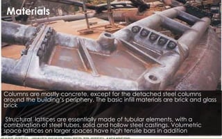 Columns are mostly concrete, except for the detached steel columns
around the building’s periphery. The basic infill materials are brick and glass
brick
Structural lattices are essentially made of tubular elements, with a
combination of steel tubes, solid and hollow steel castings. Volumetric
space lattices on larger spaces have high tensile bars in addition
Materials
 