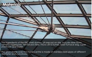 The ingredients of the FRC shell domes, all precast on site, include steel fibres,
cement,aggregate, reinforced steel, micro-silica fumes, blast furnace slag, super
plasticiser and water
The glass dome over the Focal Centre is made of stainless steel pipes of different
diameter and curvatures.
Materials
 