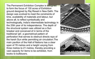 The Permanent Exhibition Complex is designed
to form the focus of 130 acres of Exhibition
ground designed by Raj Rewal in New Delhi. The
design was evolved to meet the constraints of
time, availability of materials and labour, but
above all, to reflect symbolically and
technologically, India's intermediate technology in
the 25th year of its independence. The depth of
the structural system was utilized as a Sun
breaker and conceived of in terms of the
traditional 'jali', a geometrical pattern of
perforation that serves to obstruct directs rays of
the harsh Sun while permitting air circulation.The
main pavilion of the Hall of Nations has a clear
span of 78 metres and a height varying from
three metres to 21 metres, thereby providing a
vast capacity for items to be exhibited, from
books to bulldozers.
 