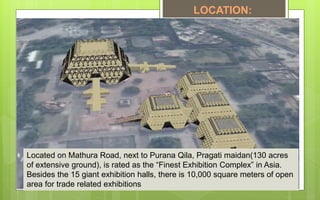 Located on Mathura Road, next to Purana Qila, Pragati maidan(130 acres
of extensive ground), is rated as the “Finest Exhibition Complex” in Asia.
Besides the 15 giant exhibition halls, there is 10,000 square meters of open
area for trade related exhibitions
LOCATION:
 