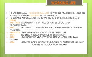 WORKING LIFE
 HE WORKED AS AN ARCHIECTURAL ASST. IN VARIOUS PRACTICES IN LONDON
& THEATRE SCENERY DESIGNER IN THE EVENINGS.
 HE BECAME ASSOCIATE OF THE ROYAL INSTITUTE OF BRITISH ARCHITECTS
(RIBA)
 1961-1962 : WORKED IN THE OFFICES OF MICHEL ECOCHARD,
ARCHITECT,PARIS
 1962 : RETURNED TO NEW DELHI TO SET UP HIS OWN ARCHITECTURAL
PRACTICE.
 1963-1972 : TAUGHT AT DELHI SCHOOL OF ARCHITECTURE.
 1974 : OPENED A SECOND OFFICE IN TEHRAN,IRAN
 1985 : FOUNDED THE ARCHITECTURAL RESEACH CELL WITH RAM
SHARMA
 1986 : CRATOR OF EXHIBITION “TRADITIONAL ARCHITECTURE IN INDIA”
FOR THE FESTIVAL OF INDIA IN PARIS
 