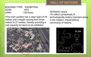 •Exhibition space
•To reflect symbolically &
technologically India’s important place
in the modern, industrializing
community of nations.
BUILDING TYPE: EXHIBITION
YEAR: 1972
LAND: 130 Acres
The main pavilion has a clear span of 78
metres and a height varying from three
metres to 21 metres, thereby providing a
vast capacity for items to be exhibited,
PLAN
SITE PLAN
HALL OF NATIONS
 