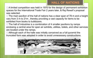 A limited competition was held in 1970 for the design of permanent exhibition
spaces for the International Trade Fair 2 years later, & Raj Rewal‟s proposal
was selected.
The main pavilion of the hall of nations has a clear span of 78 m and a height
vary from 3 m to 21m , thereby providing a vast capacity for items to be
exhibited from books to bulldozers.
The hall of industries is a combination of 4 smaller pavilions by ramps
enclosing a central area for open air exhibits, utilities, toilets, and other services
are located under the ramps.
Although each of the halls was initially conceived as a full pyramid the
truncated form was adopted in order to avoid unnecessary constructions.
HALL OF NATIONS
 